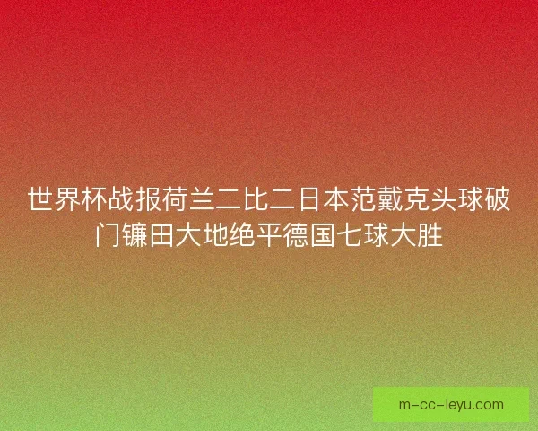 世界杯战报荷兰二比二日本范戴克头球破门镰田大地绝平德国七球大胜 世界杯战报荷兰二比二日本范戴克头球破门镰田大地绝平德国七球大胜