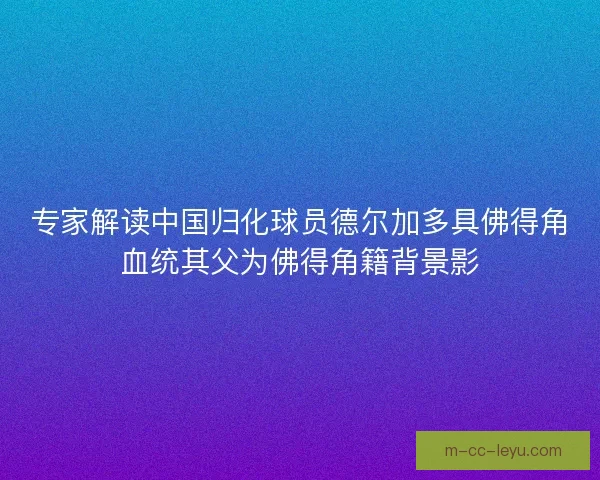 专家解读中国归化球员德尔加多具佛得角血统其父为佛得角籍背景影