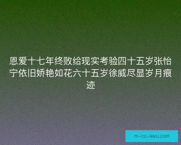 恩爱十七年终败给现实考验四十五岁张怡宁依旧娇艳如花六十五岁徐威尽显岁月痕迹