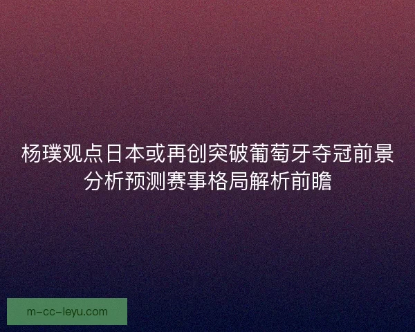 杨璞观点日本或再创突破葡萄牙夺冠前景分析预测赛事格局解析前瞻