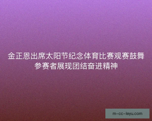 金正恩出席太阳节纪念体育比赛观赛鼓舞参赛者展现团结奋进精神